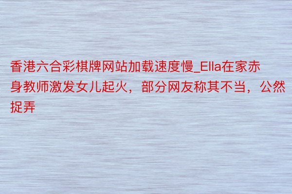 香港六合彩棋牌网站加载速度慢_Ella在家赤身教师激发女儿起火，部分网友称其不当，公然捉弄