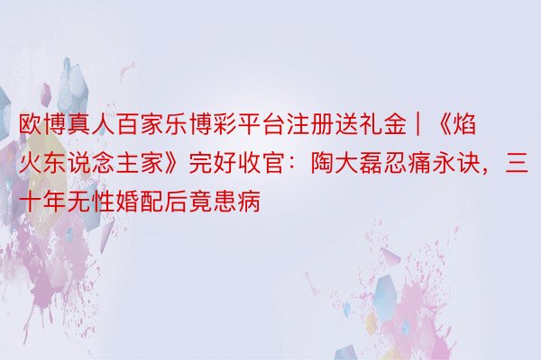 欧博真人百家乐博彩平台注册送礼金 | 《焰火东说念主家》完好收官：陶大磊忍痛永诀，三十年无性婚配后竟患病