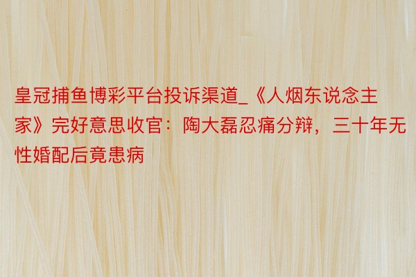 皇冠捕鱼博彩平台投诉渠道_《人烟东说念主家》完好意思收官：陶大磊忍痛分辩，三十年无性婚配后竟患病