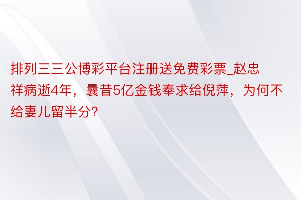 排列三三公博彩平台注册送免费彩票_赵忠祥病逝4年，曩昔5亿金钱奉求给倪萍，为何不给妻儿留半分？