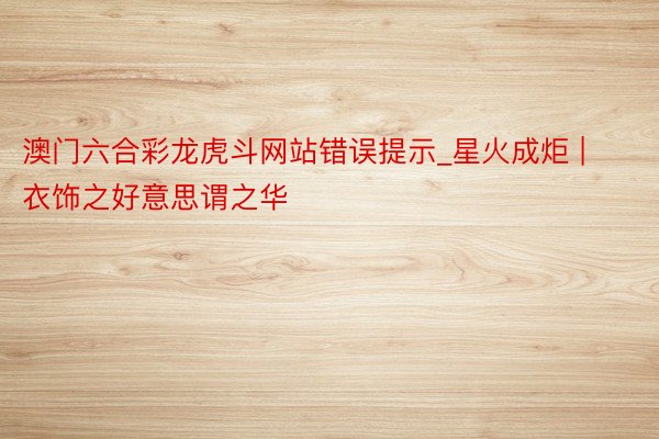 澳门六合彩龙虎斗网站错误提示_星火成炬 | 衣饰之好意思谓之华