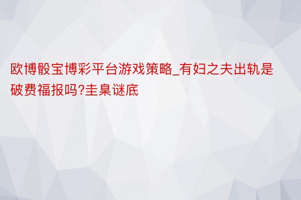 欧博骰宝博彩平台游戏策略_有妇之夫出轨是破费福报吗?圭臬谜底