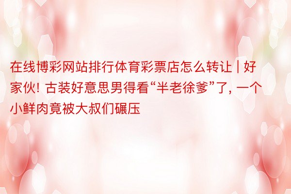 在线博彩网站排行体育彩票店怎么转让 | 好家伙! 古装好意思男得看“半老徐爹”了, 一个小鲜肉竟被大叔们碾压