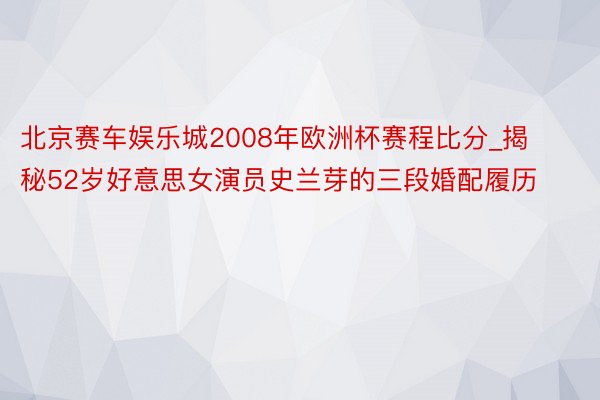 北京赛车娱乐城2008年欧洲杯赛程比分_揭秘52岁好意思女演员史兰芽的三段婚配履历