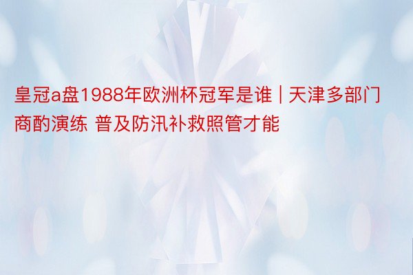 皇冠a盘1988年欧洲杯冠军是谁 | 天津多部门商酌演练 普及防汛补救照管才能