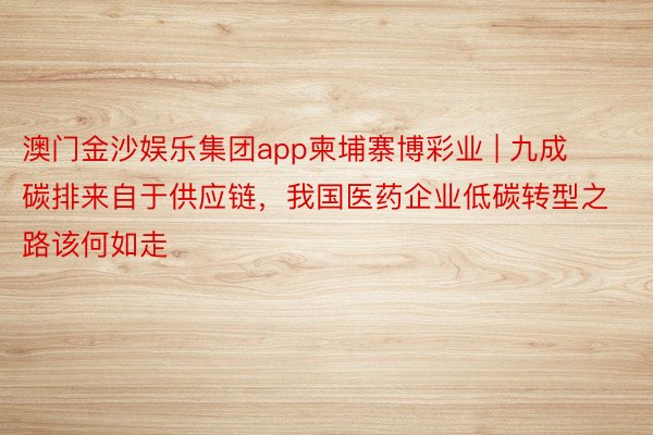 澳门金沙娱乐集团app柬埔寨博彩业 | 九成碳排来自于供应链，我国医药企业低碳转型之路该何如走