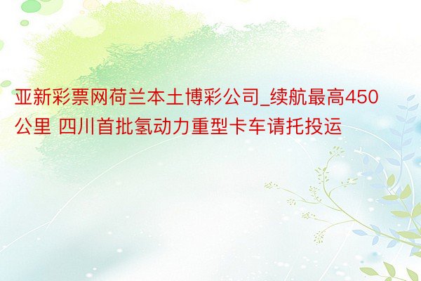 亚新彩票网荷兰本土博彩公司_续航最高450公里 四川首批氢动力重型卡车请托投运