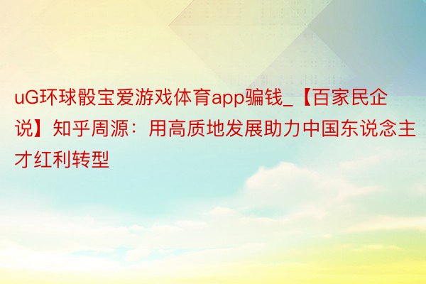 uG环球骰宝爱游戏体育app骗钱_【百家民企说】知乎周源：用高质地发展助力中国东说念主才红利转型