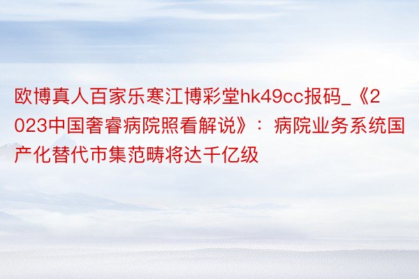 欧博真人百家乐寒江博彩堂hk49cc报码_《2023中国奢睿病院照看解说》：病院业务系统国产化替代市集范畴将达千亿级