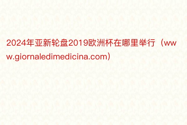 2024年亚新轮盘2019欧洲杯在哪里举行（www.giornaledimedicina.com）