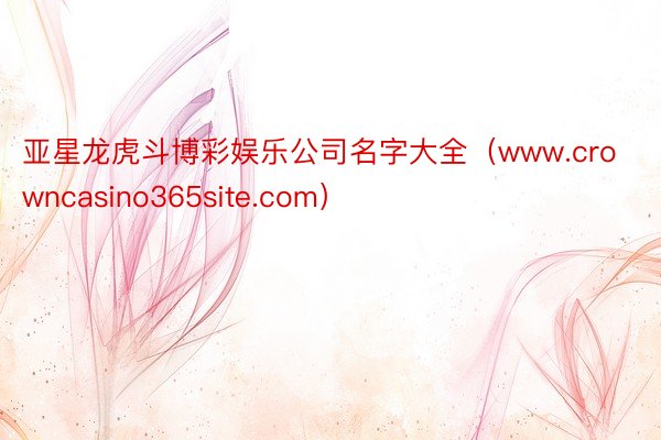 亚星龙虎斗博彩娱乐公司名字大全（www.crowncasino365site.com）