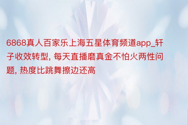 6868真人百家乐上海五星体育频道app_轩子收效转型, 每天直播磨真金不怕火两性问题, 热度比跳舞擦边还高
