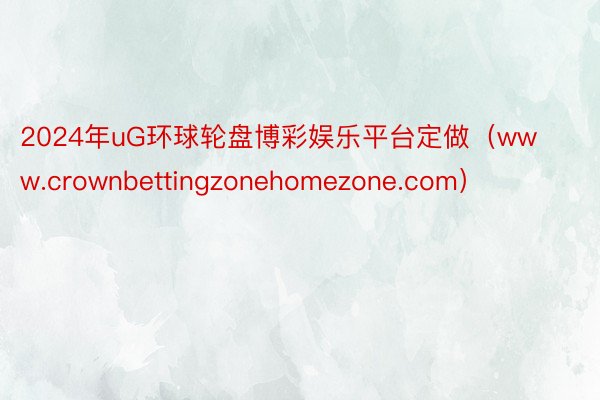 2024年uG环球轮盘博彩娱乐平台定做（www.crownbettingzonehomezone.com）