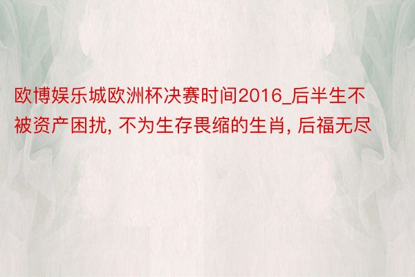 欧博娱乐城欧洲杯决赛时间2016_后半生不被资产困扰, 不为生存畏缩的生肖, 后福无尽