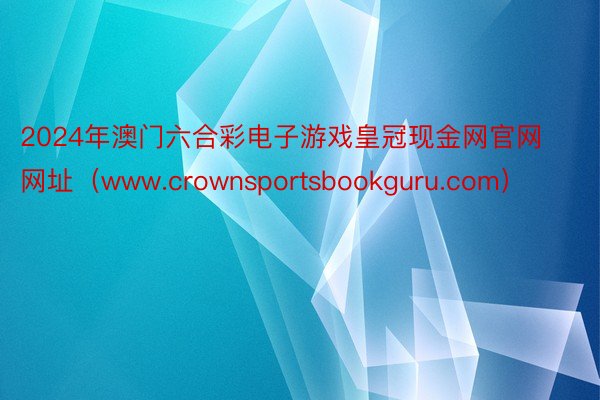 2024年澳门六合彩电子游戏皇冠现金网官网网址（www.crownsportsbookguru.com）