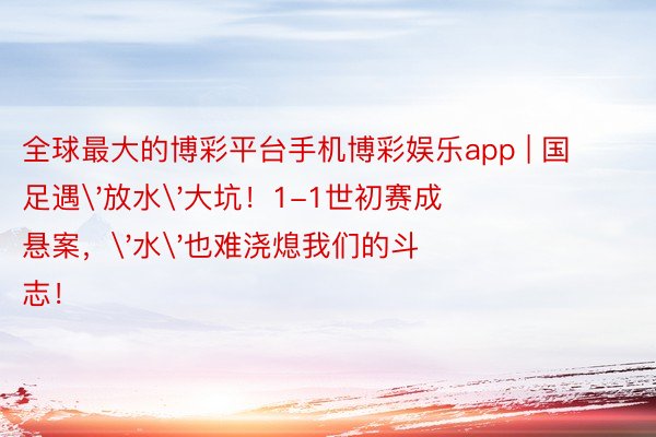 全球最大的博彩平台手机博彩娱乐app | 国足遇'放水'大坑！1-1世初赛成悬案，'水'也难浇熄我们的斗志！