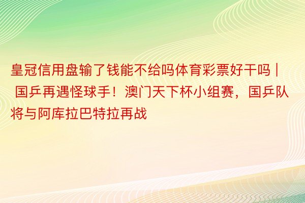 皇冠信用盘输了钱能不给吗体育彩票好干吗 | 国乒再遇怪球手！澳门天下杯小组赛，国乒队将与阿库拉巴特拉再战