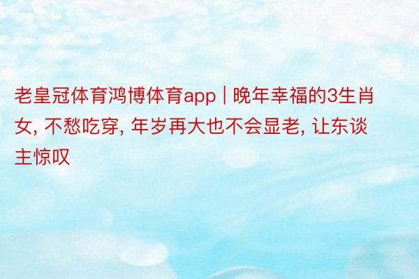 老皇冠体育鸿博体育app | 晚年幸福的3生肖女, 不愁吃穿, 年岁再大也不会显老, 让东谈主惊叹