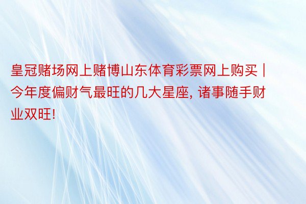 皇冠赌场网上赌博山东体育彩票网上购买 | 今年度偏财气最旺的几大星座， 诸事随手财业双旺!