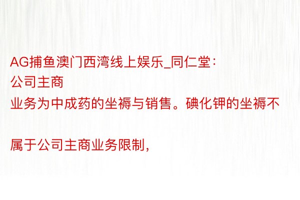 AG捕鱼澳门西湾线上娱乐_同仁堂：
公司主商业务为中成药的坐褥与销售。碘化钾的坐褥不属于公司主商业务限制，