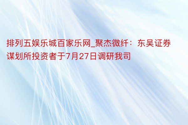 排列五娱乐城百家乐网_聚杰微纤：东吴证券谋划所投资者于7月27日调研我司