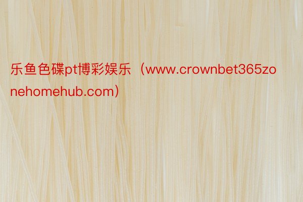 乐鱼色碟pt博彩娱乐（www.crownbet365zonehomehub.com）