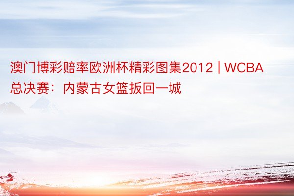 澳门博彩赔率欧洲杯精彩图集2012 | WCBA总决赛：内蒙古女篮扳回一城