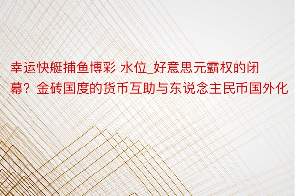 幸运快艇捕鱼博彩 水位_好意思元霸权的闭幕？金砖国度的货币互助与东说念主民币国外化