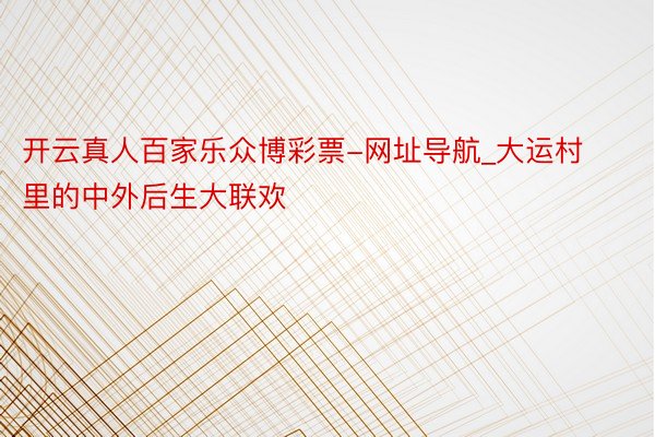 开云真人百家乐众博彩票-网址导航_大运村里的中外后生大联欢