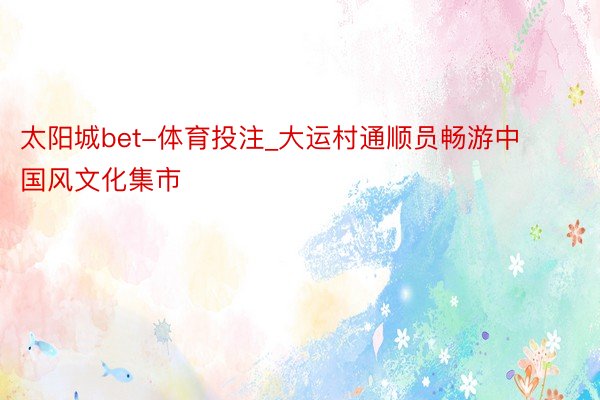 太阳城bet-体育投注_大运村通顺员畅游中国风文化集市