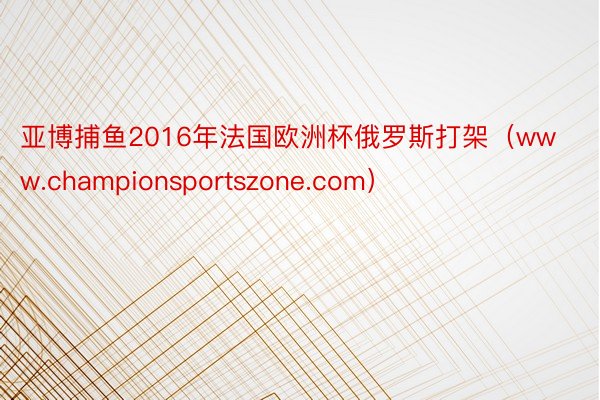 亚博捕鱼2016年法国欧洲杯俄罗斯打架（www.championsportszone.com）