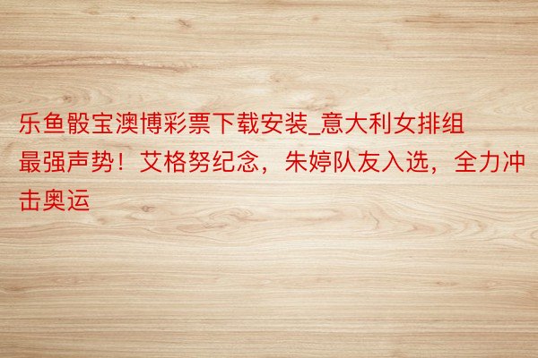 乐鱼骰宝澳博彩票下载安装_意大利女排组最强声势！艾格努纪念，朱婷队友入选，全力冲击奥运
