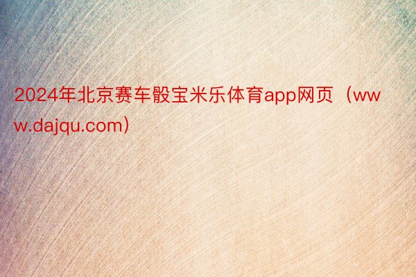 2024年北京赛车骰宝米乐体育app网页（www.dajqu.com）