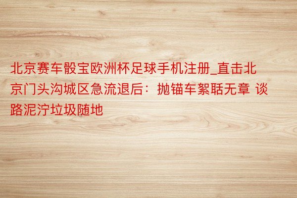 北京赛车骰宝欧洲杯足球手机注册_直击北京门头沟城区急流退后：抛锚车絮聒无章 谈路泥泞垃圾随地