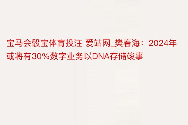 宝马会骰宝体育投注 爱站网_樊春海：2024年或将有30%数字业务以DNA存储竣事