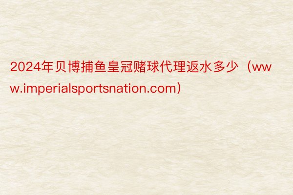 2024年贝博捕鱼皇冠赌球代理返水多少（www.imperialsportsnation.com）