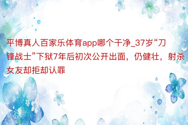 平博真人百家乐体育app哪个干净_37岁“刀锋战士”下狱7年后初次公开出面，仍健壮，射杀女友却拒却认罪