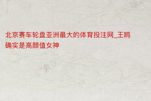 北京赛车轮盘亚洲最大的体育投注网_王鸥确实是高颜值女神