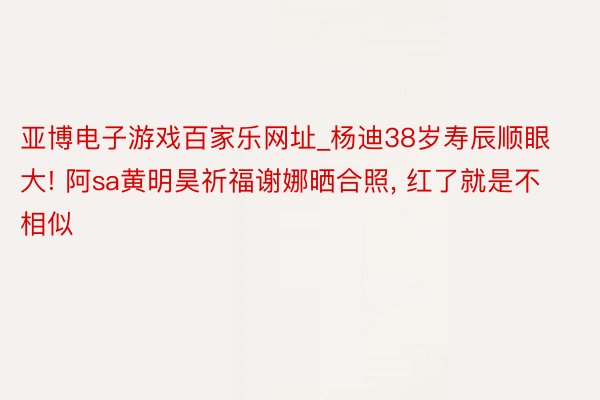 亚博电子游戏百家乐网址_杨迪38岁寿辰顺眼大! 阿sa黄明昊祈福谢娜晒合照, 红了就是不相似