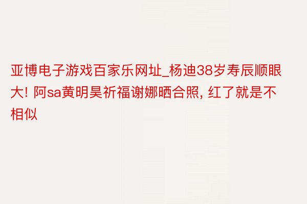 亚博电子游戏百家乐网址_杨迪38岁寿辰顺眼大! 阿sa黄明昊祈福谢娜晒合照， 红了就是不相似