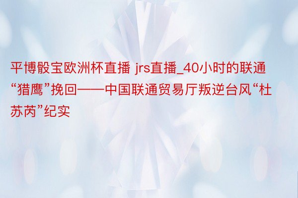 平博骰宝欧洲杯直播 jrs直播_40小时的联通“猎鹰”挽回——中国联通贸易厅叛逆台风“杜苏芮”纪实