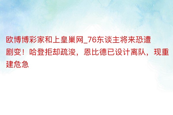 欧博博彩家和上皇巢网_76东谈主将来恐遭剧变！哈登拒却疏浚，恩比德已设计离队，现重建危急