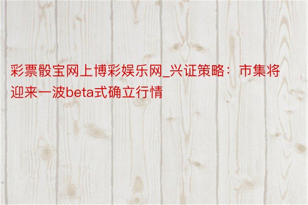 彩票骰宝网上博彩娱乐网_兴证策略：市集将迎来一波beta式确立行情