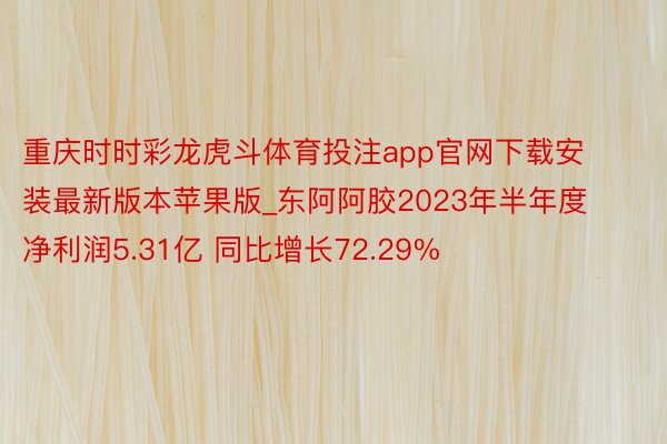 重庆时时彩龙虎斗体育投注app官网下载安装最新版本苹果版_东阿阿胶2023年半年度净利润5.31亿 同比增长72.29%