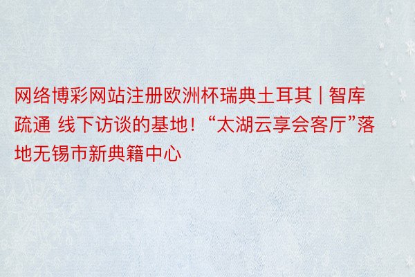 网络博彩网站注册欧洲杯瑞典土耳其 | 智库疏通 线下访谈的基地！“太湖云享会客厅”落地无锡市新典籍中心