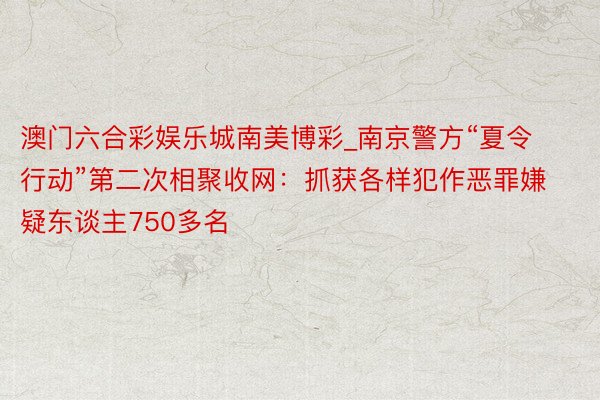 澳门六合彩娱乐城南美博彩_南京警方“夏令行动”第二次相聚收网：抓获各样犯作恶罪嫌疑东谈主750多名