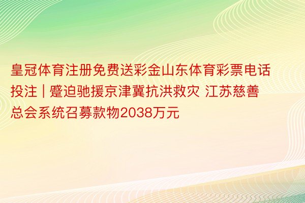 皇冠体育注册免费送彩金山东体育彩票电话投注 | 蹙迫驰援京津冀抗洪救灾 江苏慈善总会系统召募款物2038万元