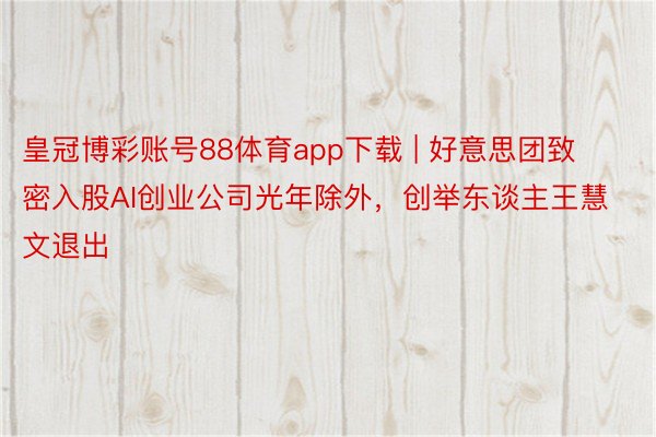 皇冠博彩账号88体育app下载 | 好意思团致密入股AI创业公司光年除外，创举东谈主王慧文退出