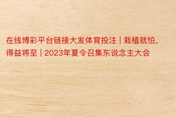 在线博彩平台链接大发体育投注 | 栽植就怕，得益将至 | 2023年夏令召集东说念主大会