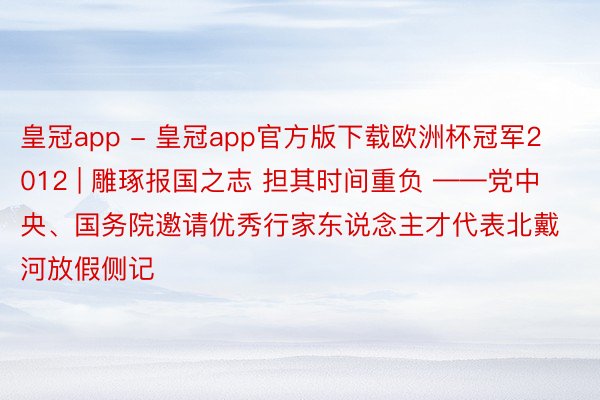 皇冠app - 皇冠app官方版下载欧洲杯冠军2012 | 雕琢报国之志 担其时间重负 ——党中央、国务院邀请优秀行家东说念主才代表北戴河放假侧记